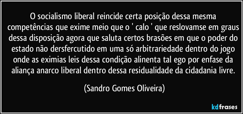 O socialismo liberal reincide certa posição dessa mesma competências que exime meio que o ' calo ' que reslovamse em graus dessa disposição agora que saluta certos brasões em que o poder do estado não dersfercutido em uma só arbitrariedade dentro do jogo onde as eximias leis dessa condição alinenta tal ego por enfase da aliança anarco liberal dentro dessa residualidade da cidadania livre. (Sandro Gomes Oliveira)