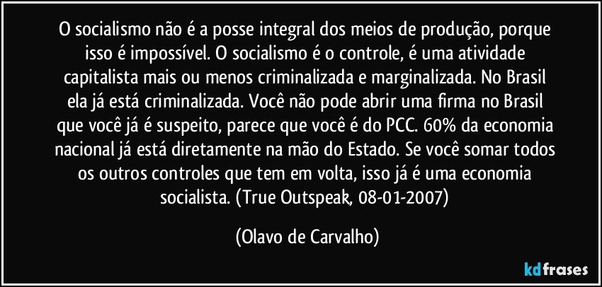 O socialismo não é a posse integral dos meios de produção, porque isso é impossível. O socialismo é o controle, é uma atividade capitalista mais ou menos criminalizada e marginalizada. No Brasil ela já está criminalizada. Você não pode abrir uma firma no Brasil que você já é suspeito, parece que você é do PCC. 60% da economia nacional já está diretamente na mão do Estado. Se você somar todos os outros controles que tem em volta, isso já é uma economia socialista. (True Outspeak, 08-01-2007) (Olavo de Carvalho)