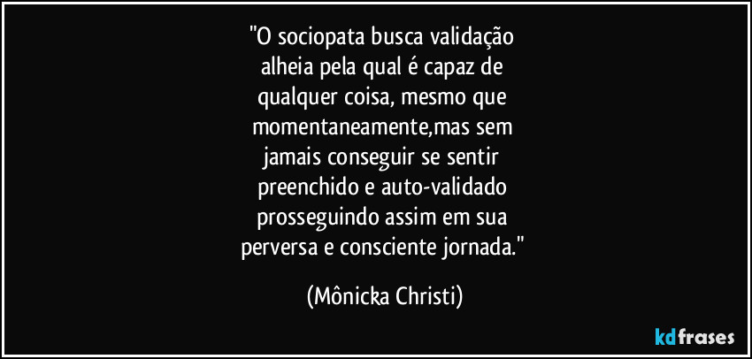 "O sociopata busca validação 
alheia pela qual é capaz de 
qualquer coisa, mesmo que 
momentaneamente,mas sem 
jamais conseguir se sentir 
preenchido e auto-validado 
prosseguindo assim em sua 
perversa e consciente jornada." (Mônicka Christi)