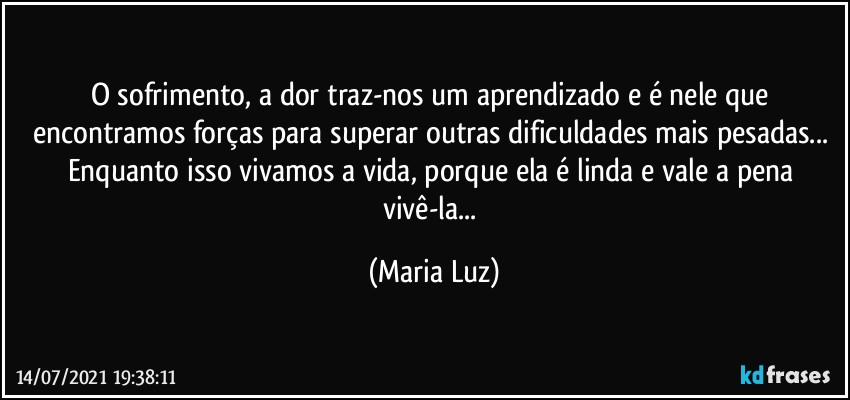 O sofrimento, a dor  traz-nos um aprendizado e é nele que encontramos forças para superar outras dificuldades mais pesadas... Enquanto isso vivamos a vida, porque ela é linda e vale a pena vivê-la... (Maria Luz)