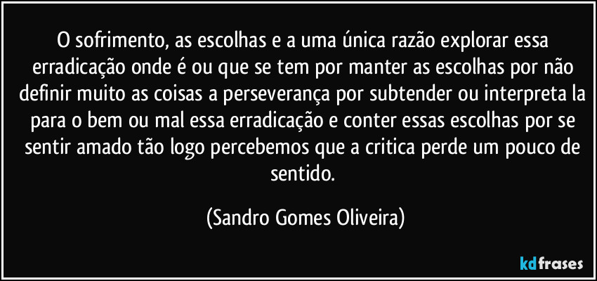 O sofrimento, as escolhas e a uma única razão explorar essa erradicação onde é ou que se tem por manter as escolhas por não definir muito as coisas a perseverança por subtender ou interpreta la para o bem ou mal essa erradicação e conter essas escolhas por se sentir amado tão logo percebemos que a critica perde um pouco de sentido. (Sandro Gomes Oliveira)