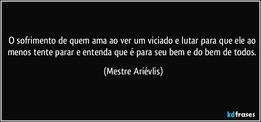 O sofrimento de quem ama ao ver um viciado e lutar para que ele ao menos tente parar e entenda que é para seu bem e do bem de todos. (Mestre Ariévlis)