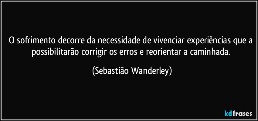 O sofrimento decorre da necessidade de vivenciar experiências que a possibilitarão corrigir os erros e reorientar a caminhada. (Sebastião Wanderley)