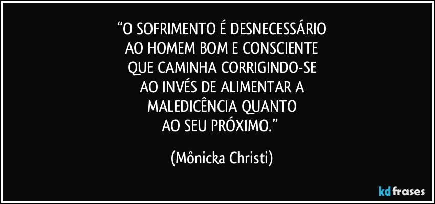 “O SOFRIMENTO É DESNECESSÁRIO
AO HOMEM BOM E CONSCIENTE
QUE CAMINHA CORRIGINDO-SE
AO INVÉS DE ALIMENTAR A
MALEDICÊNCIA QUANTO
AO SEU PRÓXIMO.” (Mônicka Christi)