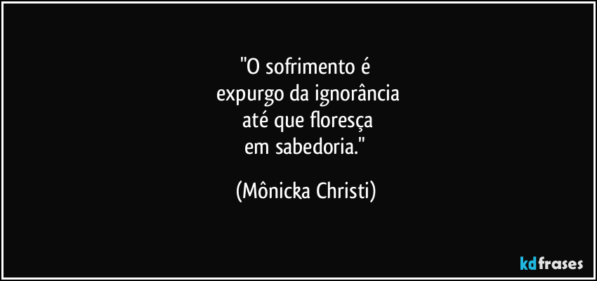 "O sofrimento é
expurgo da ignorância
até que floresça
em sabedoria." (Mônicka Christi)