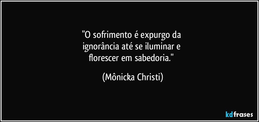 "O sofrimento é expurgo da 
ignorância até se iluminar e 
florescer em sabedoria." (Mônicka Christi)