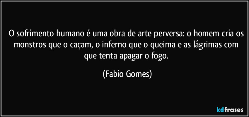 O sofrimento humano é uma obra de arte perversa: o homem cria os monstros que o caçam, o inferno que o queima e as lágrimas com que tenta apagar o fogo. (Fabio Gomes)