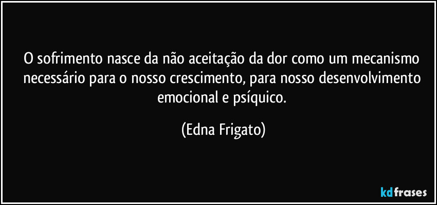 O sofrimento nasce da não aceitação da dor como um mecanismo necessário para o nosso crescimento, para nosso desenvolvimento emocional e psíquico. (Edna Frigato)