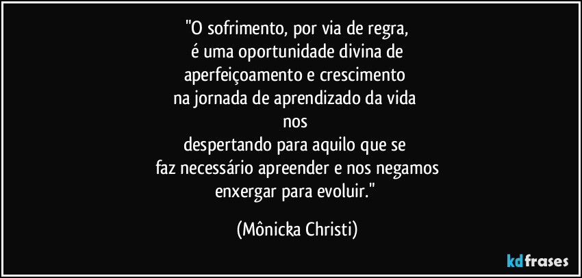 "O sofrimento, por via de regra,
é uma oportunidade divina de
aperfeiçoamento e crescimento 
na jornada de aprendizado da vida 
nos 
despertando para aquilo que se 
faz necessário apreender e nos negamos
enxergar para evoluir." (Mônicka Christi)