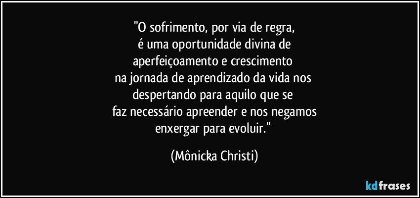 "O sofrimento, por via de regra,
é uma oportunidade divina de
aperfeiçoamento e crescimento 
na jornada de aprendizado da vida nos 
despertando para aquilo que se 
faz necessário apreender e nos negamos
enxergar para evoluir." (Mônicka Christi)