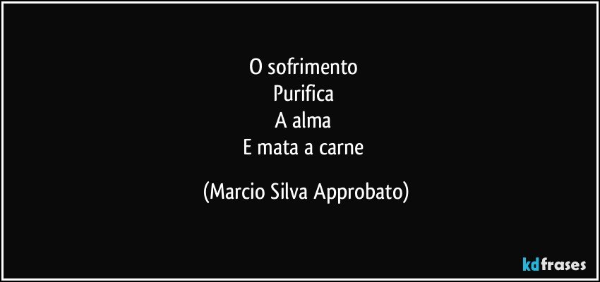 O sofrimento 
Purifica 
A alma 
E mata a carne (Marcio Silva Approbato)