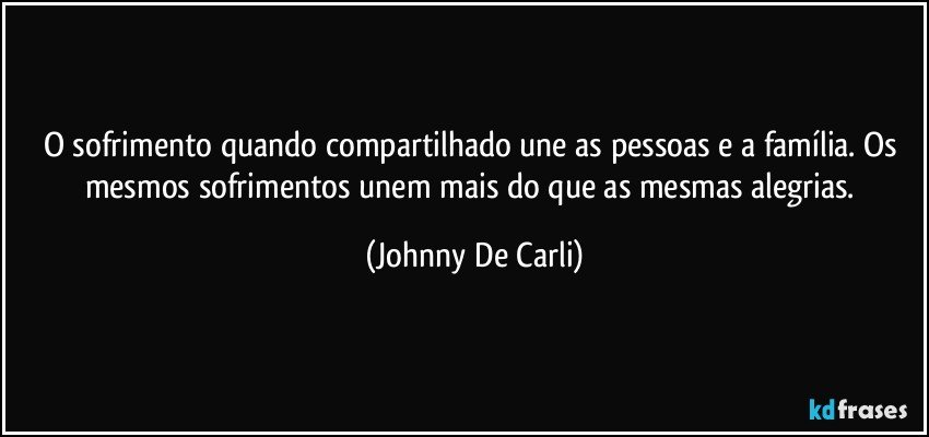 O sofrimento quando compartilhado une as pessoas e a família. Os mesmos sofrimentos unem mais do que as mesmas alegrias. (Johnny De Carli)