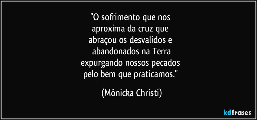 "O sofrimento que nos
aproxima da cruz que
abraçou os desvalidos e
abandonados na Terra
expurgando nossos pecados
pelo bem que praticamos." (Mônicka Christi)