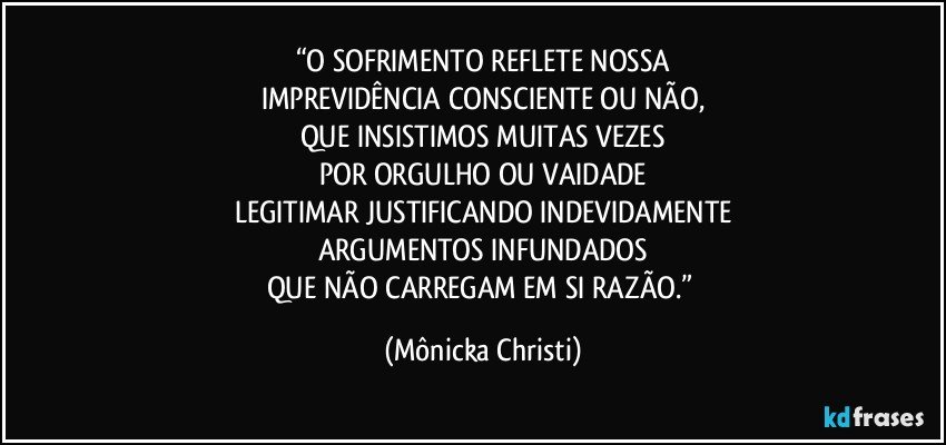 “O SOFRIMENTO REFLETE NOSSA
IMPREVIDÊNCIA CONSCIENTE OU NÃO,
QUE INSISTIMOS MUITAS VEZES
POR ORGULHO OU VAIDADE
LEGITIMAR JUSTIFICANDO INDEVIDAMENTE
ARGUMENTOS INFUNDADOS
QUE NÃO CARREGAM EM SI RAZÃO.” (Mônicka Christi)