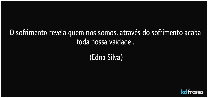 O sofrimento revela quem nos somos, através do sofrimento acaba toda nossa vaidade . (Edna Silva)