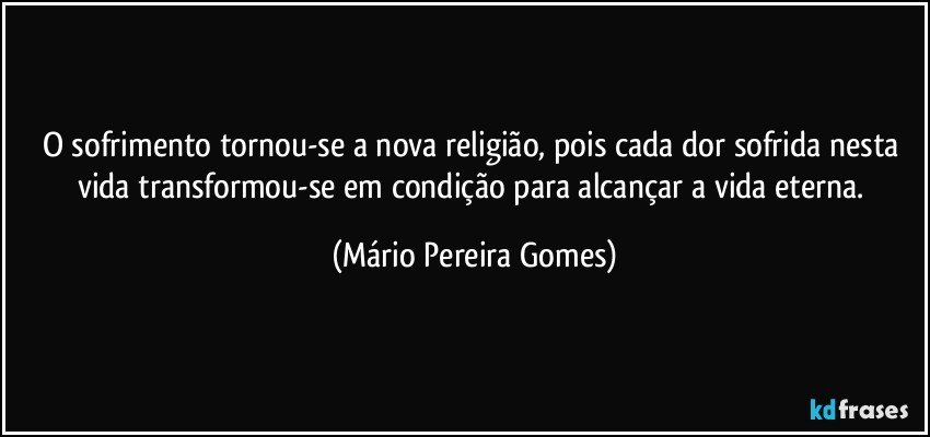 O sofrimento tornou-se a nova religião, pois cada dor sofrida nesta vida transformou-se em condição para alcançar a vida eterna. (Mário Pereira Gomes)