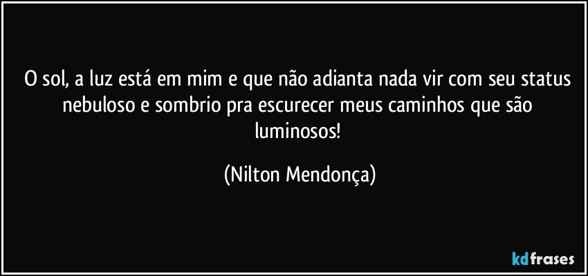 O sol, a luz está em mim e que não adianta nada vir com seu status nebuloso e sombrio pra escurecer meus caminhos que são luminosos! (Nilton Mendonça)