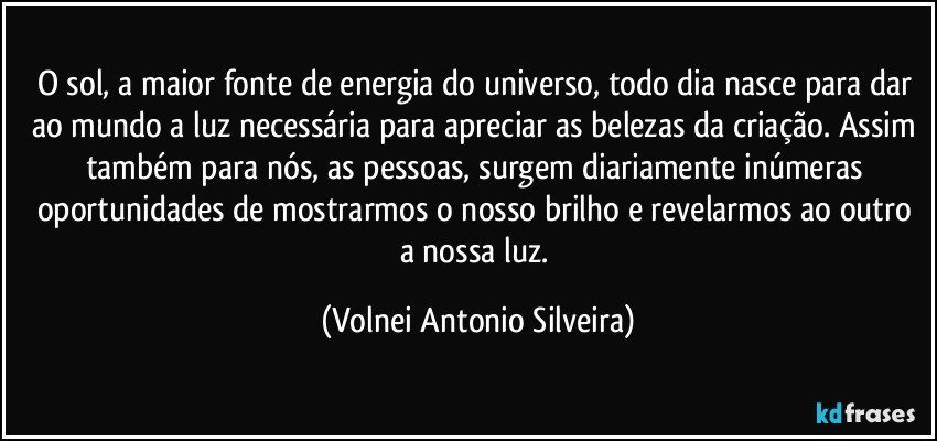 O sol, a maior fonte de energia do universo, todo dia nasce para dar ao mundo a luz necessária para apreciar as belezas da criação. Assim também para nós, as pessoas, surgem diariamente inúmeras oportunidades de mostrarmos o nosso brilho e revelarmos ao outro a nossa luz. (Volnei Antonio Silveira)