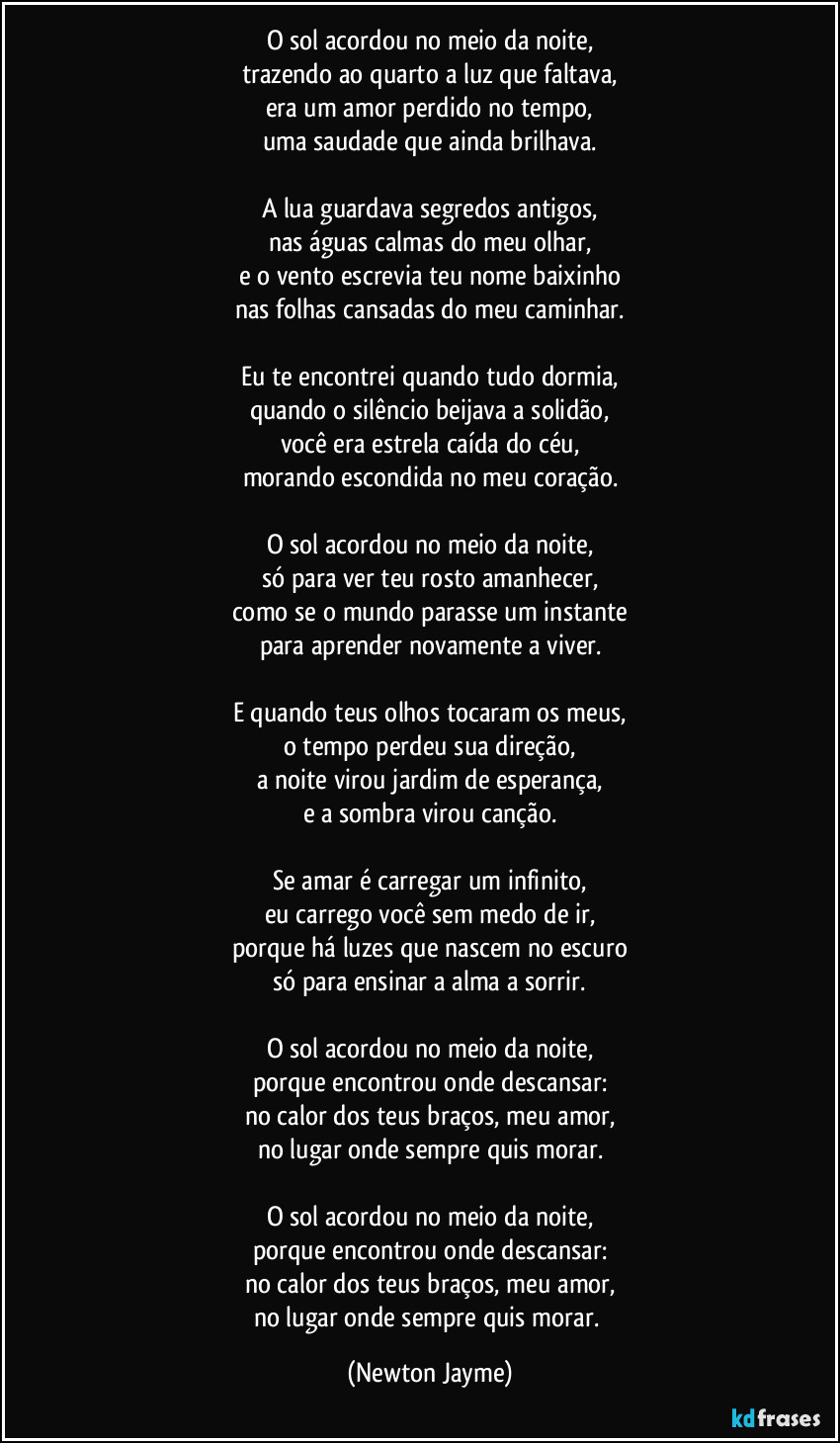 O sol acordou no meio da noite,
trazendo ao quarto a luz que faltava,
era um amor perdido no tempo,
uma saudade que ainda brilhava.

A lua guardava segredos antigos,
nas águas calmas do meu olhar,
e o vento escrevia teu nome baixinho
nas folhas cansadas do meu caminhar.

Eu te encontrei quando tudo dormia,
quando o silêncio beijava a solidão,
você era estrela caída do céu,
morando escondida no meu coração.

O sol acordou no meio da noite,
só para ver teu rosto amanhecer,
como se o mundo parasse um instante
para aprender novamente a viver.

E quando teus olhos tocaram os meus,
o tempo perdeu sua direção,
a noite virou jardim de esperança,
e a sombra virou canção.

Se amar é carregar um infinito,
eu carrego você sem medo de ir,
porque há luzes que nascem no escuro
só para ensinar a alma a sorrir.

O sol acordou no meio da noite,
porque encontrou onde descansar:
no calor dos teus braços, meu amor,
no lugar onde sempre quis morar.

O sol acordou no meio da noite,
porque encontrou onde descansar:
no calor dos teus braços, meu amor,
no lugar onde sempre quis morar. (Newton Jayme)