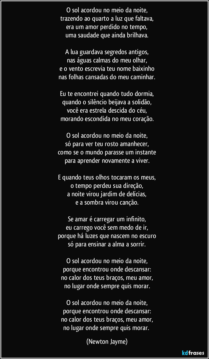 O sol acordou no meio da noite,
trazendo ao quarto a luz que faltava,
era um amor perdido no tempo,
uma saudade que ainda brilhava.

A lua guardava segredos antigos,
nas águas calmas do meu olhar,
e o vento escrevia teu nome baixinho
nas folhas cansadas do meu caminhar.

Eu te encontrei quando tudo dormia,
quando o silêncio beijava a solidão,
você era estrela descida do céu,
morando escondida no meu coração.

O sol acordou no meio da noite,
só para ver teu rosto amanhecer,
como se o mundo parasse um instante
para aprender novamente a viver.

E quando teus olhos tocaram os meus,
o tempo perdeu sua direção,
a noite virou jardim de delícias,
e a sombra virou canção.

Se amar é carregar um infinito,
eu carrego você sem medo de ir,
porque há luzes que nascem no escuro
só para ensinar a alma a sorrir.

O sol acordou no meio da noite,
porque encontrou onde descansar:
no calor dos teus braços, meu amor,
no lugar onde sempre quis morar.

O sol acordou no meio da noite,
porque encontrou onde descansar:
no calor dos teus braços, meu amor,
no lugar onde sempre quis morar. (Newton Jayme)
