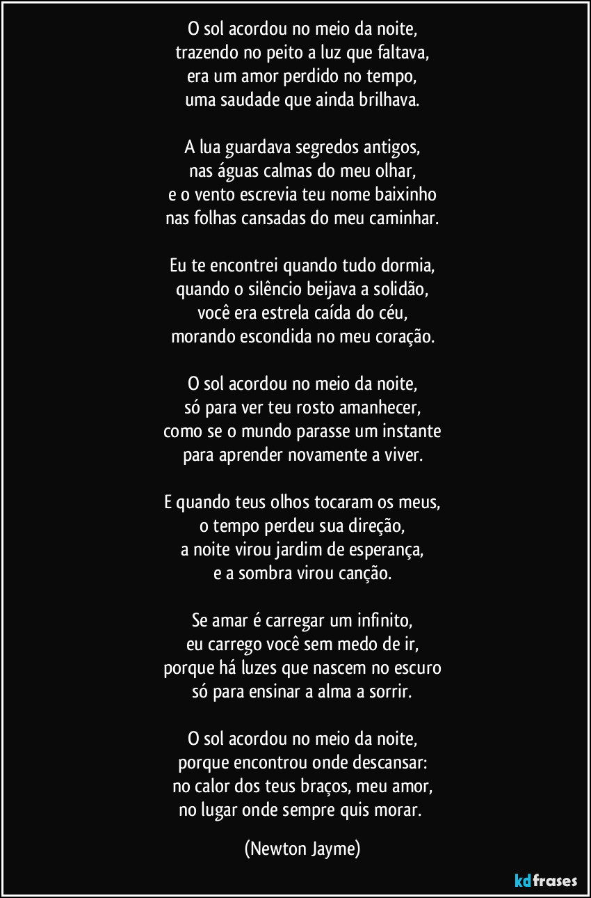 O sol acordou no meio da noite,
trazendo no peito a luz que faltava,
era um amor perdido no tempo,
uma saudade que ainda brilhava.
A lua guardava segredos antigos,
nas águas calmas do meu olhar,
e o vento escrevia teu nome baixinho
nas folhas cansadas do meu caminhar.
Eu te encontrei quando tudo dormia,
quando o silêncio beijava a solidão,
você era estrela caída do céu,
morando escondida no meu coração.
O sol acordou no meio da noite,
só para ver teu rosto amanhecer,
como se o mundo parasse um instante
para aprender novamente a viver.
E quando teus olhos tocaram os meus,
o tempo perdeu sua direção,
a noite virou jardim de esperança,
e a sombra virou canção.
Se amar é carregar um infinito,
eu carrego você sem medo de ir,
porque há luzes que nascem no escuro
só para ensinar a alma a sorrir.
O sol acordou no meio da noite,
porque encontrou onde descansar:
no calor dos teus braços, meu amor,
no lugar onde sempre quis morar. (Newton Jayme)
