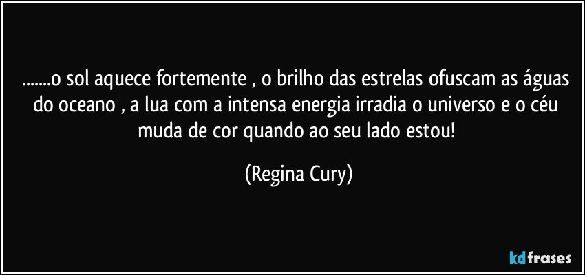 ...o sol  aquece fortemente , o brilho das estrelas ofuscam  as águas do  oceano , a lua  com a intensa energia   irradia o universo e o céu muda de cor quando ao seu lado estou! (Regina Cury)