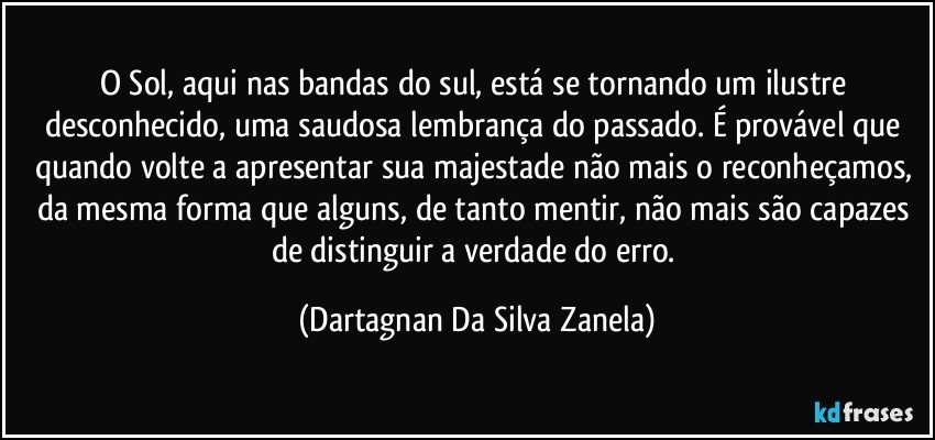 O Sol, aqui nas bandas do sul, está se tornando um ilustre desconhecido, uma saudosa lembrança do passado. É provável que quando volte a apresentar sua majestade não mais o reconheçamos, da mesma forma que alguns, de tanto mentir, não mais são capazes de distinguir a verdade do erro. (Dartagnan Da Silva Zanela)