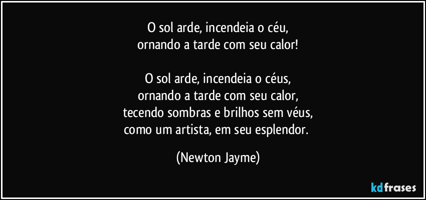 O sol arde, incendeia o céu,
ornando a tarde com seu calor!

O sol arde, incendeia o céus,
ornando a tarde com seu calor,
tecendo sombras e brilhos sem véus,
como um artista, em seu esplendor. (Newton Jayme)