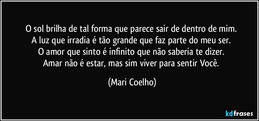O sol brilha de tal forma que parece sair de dentro de mim. 
A luz que irradia é tão grande que faz parte do meu ser. 
O amor que sinto é infinito que não saberia te dizer. 
Amar não é estar, mas sim viver para sentir Você. (Mari Coelho)