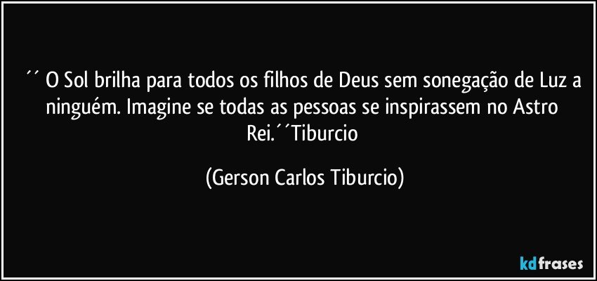 ´´ O Sol brilha para todos os filhos de Deus sem sonegação de Luz a ninguém. Imagine se todas as pessoas se inspirassem no Astro Rei.´´Tiburcio (Gerson Carlos Tiburcio)