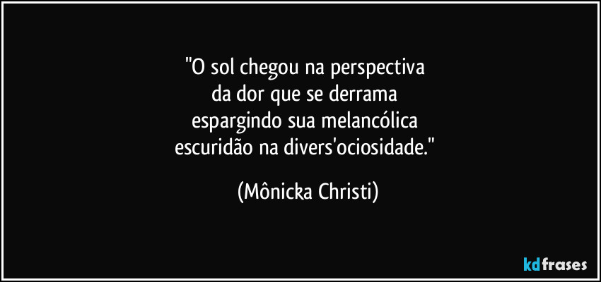 "O sol chegou na perspectiva 
da dor que se derrama 
espargindo sua melancólica 
escuridão  na divers'ociosidade." (Mônicka Christi)