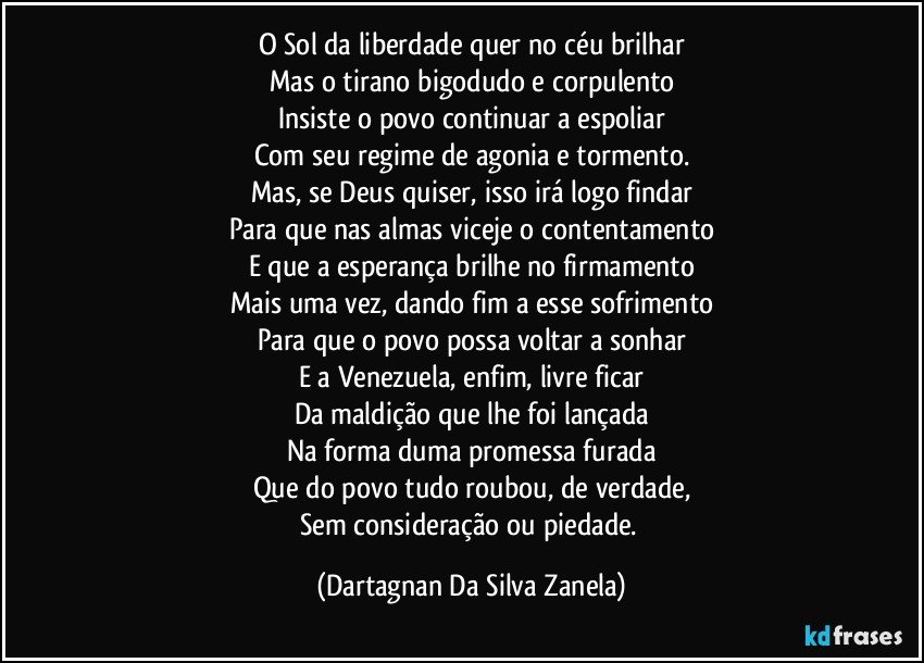 O Sol da liberdade quer no céu brilhar
Mas o tirano bigodudo e corpulento
Insiste o povo continuar a espoliar
Com seu regime de agonia e tormento.
Mas, se Deus quiser, isso irá logo findar
Para que nas almas viceje o contentamento
E que a esperança brilhe no firmamento
Mais uma vez, dando fim a esse sofrimento
Para que o povo possa voltar a sonhar
E a Venezuela, enfim, livre ficar
Da maldição que lhe foi lançada
Na forma duma promessa furada
Que do povo tudo roubou, de verdade,
Sem consideração ou piedade. (Dartagnan Da Silva Zanela)