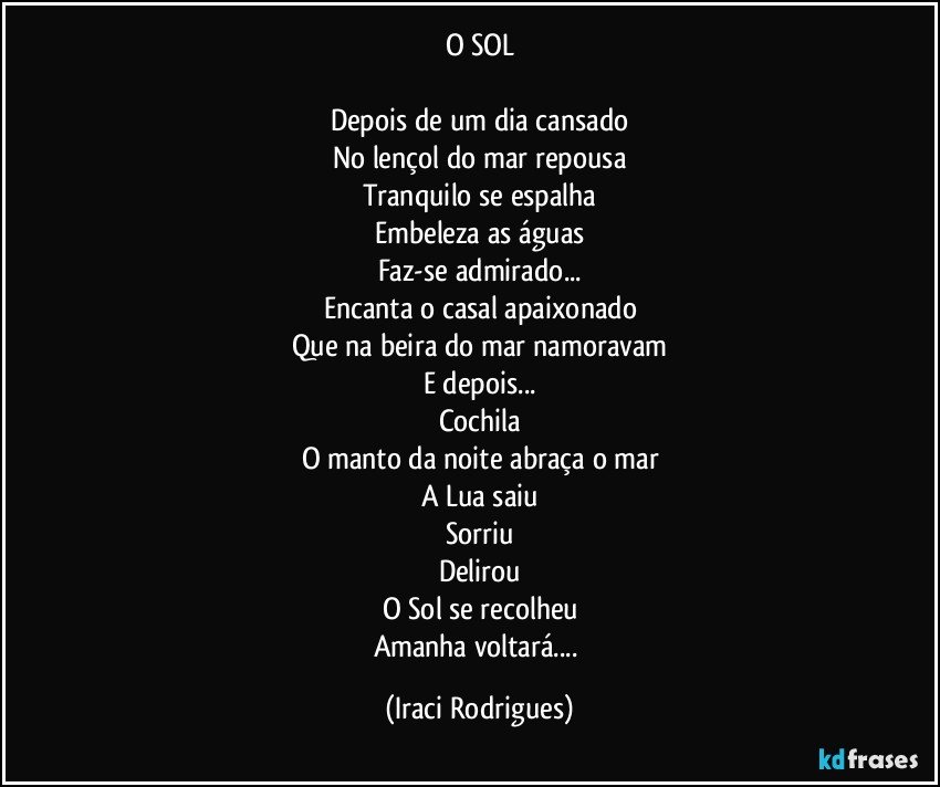 O SOL

Depois de um dia cansado
No lençol do mar repousa
Tranquilo se espalha
Embeleza as águas
Faz-se admirado...
Encanta o casal apaixonado
Que na beira do mar namoravam
E depois...
Cochila
O manto da noite abraça o mar
A Lua saiu
Sorriu
Delirou
O Sol se recolheu
Amanha voltará... (Iraci Rodrigues)