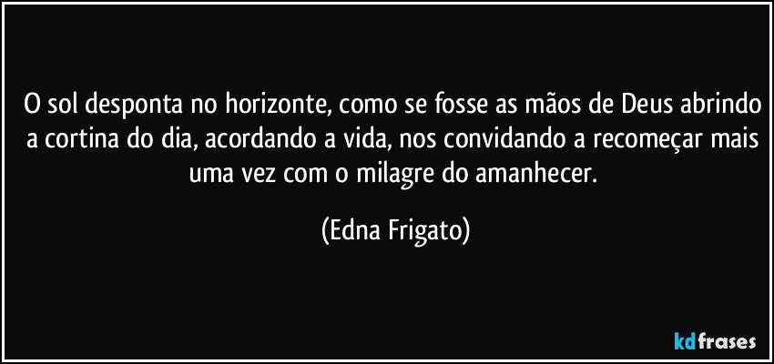 O sol desponta no horizonte, como se fosse as mãos de Deus abrindo a cortina do dia, acordando a vida, nos convidando a recomeçar mais uma vez com o milagre do amanhecer. (Edna Frigato)