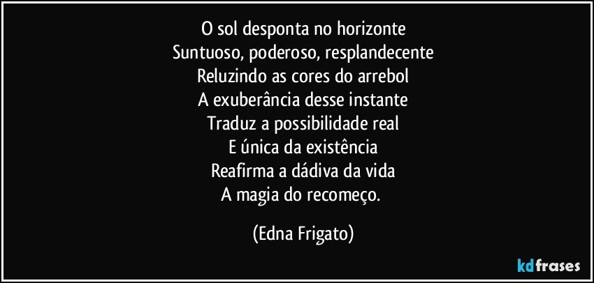 O sol desponta no horizonte
Suntuoso, poderoso, resplandecente
Reluzindo as cores do arrebol
A exuberância desse instante
Traduz a possibilidade real
E única da existência
Reafirma a dádiva da vida
A magia do recomeço. (Edna Frigato)