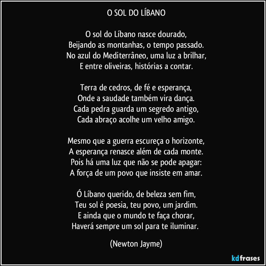 O SOL DO LÍBANO

O sol do Líbano nasce dourado,
Beijando as montanhas, o tempo passado.
No azul do Mediterrâneo, uma luz a brilhar,
E entre oliveiras, histórias a contar.

Terra de cedros, de fé e esperança,
Onde a saudade também vira dança.
Cada pedra guarda um segredo antigo,
Cada abraço acolhe um velho amigo.

Mesmo que a guerra escureça o horizonte,
A esperança renasce além de cada monte.
Pois há uma luz que não se pode apagar:
A força de um povo que insiste em amar.

Ó Líbano querido, de beleza sem fim,
Teu sol é poesia, teu povo, um jardim.
E ainda que o mundo te faça chorar,
Haverá sempre um sol para te iluminar. (Newton Jayme)