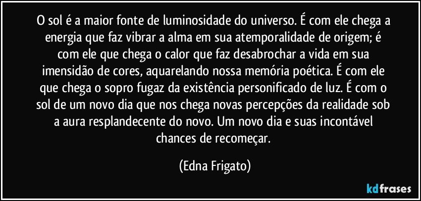 O sol é a maior fonte de luminosidade do universo. É com ele chega a energia que faz vibrar a alma em sua atemporalidade de origem; é com ele que chega o calor que  faz desabrochar a vida em sua imensidão de cores, aquarelando nossa memória poética. É com ele que chega o sopro fugaz da existência personificado de luz. É com o sol de um novo dia que nos chega novas percepções da realidade sob a aura resplandecente do novo. Um novo dia e suas incontável chances de recomeçar. (Edna Frigato)