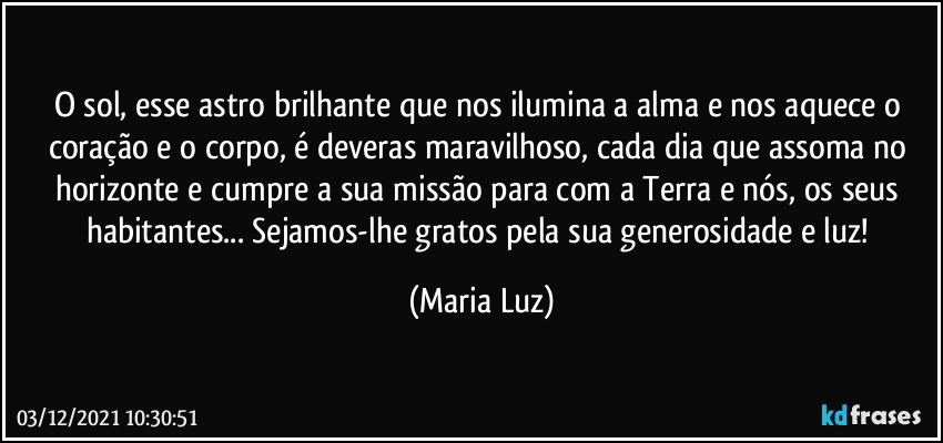 O sol, esse astro brilhante que nos ilumina a alma e nos aquece o coração e o corpo, é deveras maravilhoso, cada dia que assoma no horizonte e cumpre a sua missão para com a Terra e nós, os seus habitantes... Sejamos-lhe gratos pela sua generosidade e luz! (Maria Luz)