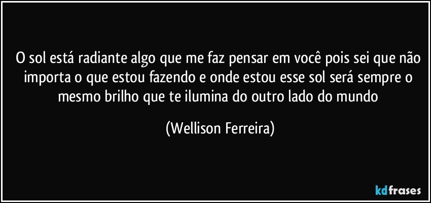 O sol está radiante algo que me faz pensar em você pois sei que não importa o que estou fazendo e onde estou esse sol será sempre o mesmo brilho que te ilumina do outro lado do mundo (Wellison Ferreira)