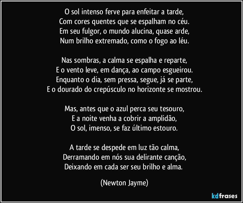 O sol intenso ferve para enfeitar a tarde,
Com cores quentes que se espalham no céu.
Em seu fulgor, o mundo alucina, quase arde,
Num brilho extremado, como o fogo ao léu.

Nas sombras, a calma se espalha e reparte,
E o vento leve, em dança, ao campo esgueirou.
Enquanto o dia, sem pressa, segue, já se parte,
E o dourado do crepúsculo no horizonte se mostrou.

Mas, antes que o azul perca seu tesouro,
E a noite venha a cobrir a amplidão,
O sol, imenso, se faz último estouro.

A tarde se despede em luz tão calma,
Derramando em nós sua delirante canção,
Deixando em cada ser seu brilho e alma. (Newton Jayme)