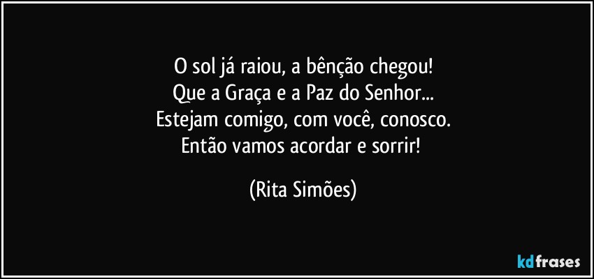 O sol já raiou, a bênção chegou!
Que a Graça e a Paz do Senhor...
Estejam comigo, com você, conosco.
Então vamos acordar e sorrir! (Rita Simões)
