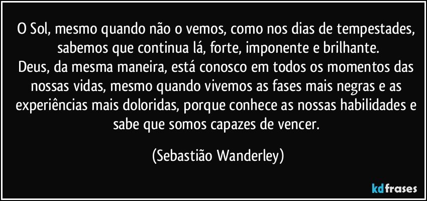O Sol, mesmo quando não o vemos, como nos dias de tempestades, sabemos que continua lá, forte, imponente e brilhante.
Deus, da mesma maneira, está conosco em todos os momentos das nossas vidas, mesmo quando vivemos as fases mais negras e as experiências mais doloridas, porque conhece as nossas habilidades e sabe que somos capazes de vencer. (Sebastião Wanderley)