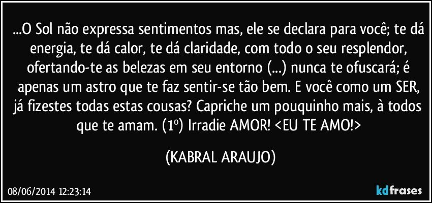 ...O Sol não expressa sentimentos mas, ele se declara para você; te dá energia, te dá calor, te dá claridade, com todo o seu resplendor, ofertando-te as belezas em seu entorno (...) nunca te ofuscará; é apenas um astro que te faz sentir-se tão bem. E você como um SER, já fizestes todas estas cousas? Capriche um pouquinho mais, à todos que te amam. (1º) Irradie AMOR! <EU TE AMO!> (KABRAL ARAUJO)