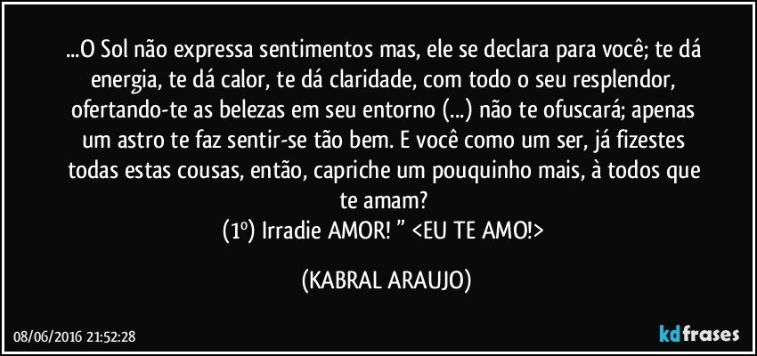 ...O Sol não expressa sentimentos mas, ele se declara para você; te dá energia, te dá calor, te dá claridade, com todo o seu resplendor, ofertando-te as belezas em seu entorno (...) não te ofuscará; apenas um astro te faz sentir-se tão bem. E você como um ser, já fizestes todas estas cousas, então, capriche um pouquinho mais, à todos que te amam? 
(1º) Irradie AMOR! ” <EU TE AMO!> (KABRAL ARAUJO)