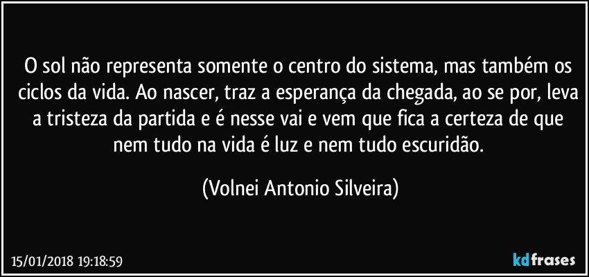 O sol não representa somente o centro do sistema, mas também os ciclos da vida. Ao nascer, traz a esperança da chegada, ao se por, leva a tristeza da partida e é nesse vai e vem que fica a certeza de que nem tudo na vida é luz e nem tudo escuridão. (Volnei Antonio Silveira)