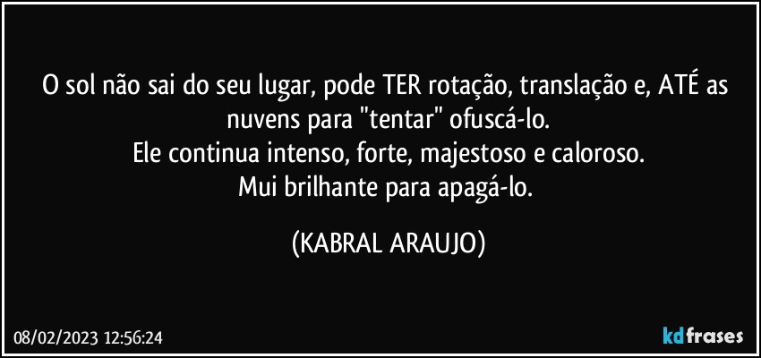 O sol não sai do seu lugar, pode TER rotação, translação e, ATÉ as nuvens para "tentar" ofuscá-lo.
Ele continua intenso, forte, majestoso e caloroso.
Mui brilhante para apagá-lo. (KABRAL ARAUJO)