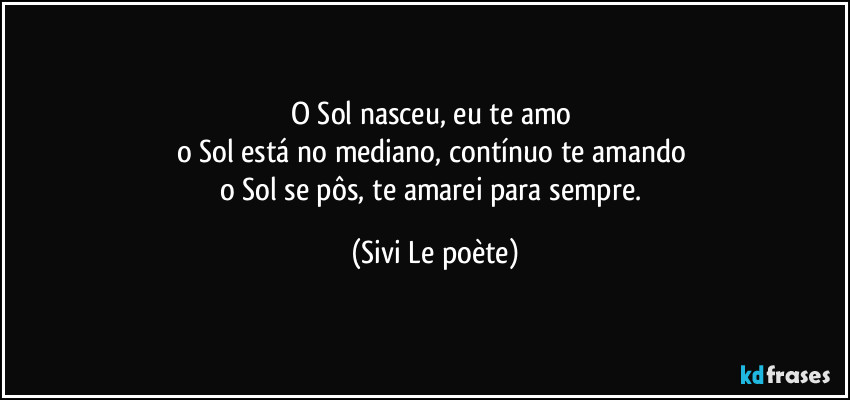 O Sol nasceu, eu te amo 
o Sol está no mediano, contínuo te amando 
o Sol se pôs, te amarei para sempre. (Sivi Le poète)