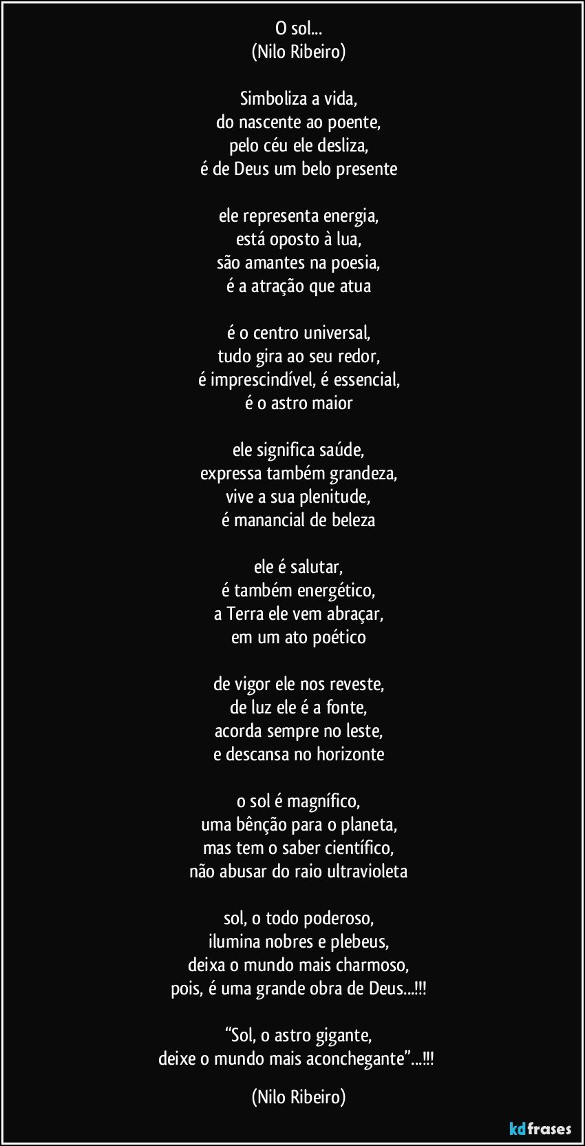 O sol...
(Nilo Ribeiro)

Simboliza a vida,
do nascente ao poente,
pelo céu ele desliza,
é de Deus um belo presente

ele representa energia,
está oposto à lua,
são amantes na poesia,
é a atração que atua

é o centro universal,
tudo gira ao seu redor,
é imprescindível, é essencial,
é o astro maior

ele significa saúde,
expressa também grandeza,
vive a sua plenitude,
é manancial de beleza

ele é salutar,
é também energético,
a Terra ele vem abraçar,
em um ato poético

de vigor ele nos reveste,
de luz ele é a fonte,
acorda sempre no leste,
e descansa no horizonte

o sol é magnífico,
uma bênção para o planeta,
mas tem o saber científico,
não abusar do raio ultravioleta

sol, o todo poderoso,
ilumina nobres e plebeus,
deixa o mundo mais charmoso,
pois, é uma grande obra de Deus...!!!

“Sol, o astro gigante,
deixe o mundo mais aconchegante”...!!! (Nilo Ribeiro)