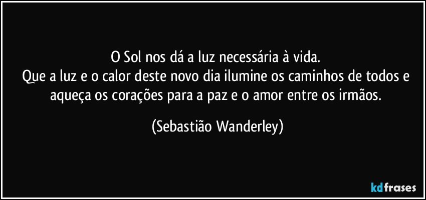 O Sol nos dá a luz necessária à vida. 
Que a luz e o calor deste novo dia ilumine os caminhos de todos e aqueça os corações para a paz e o amor entre os irmãos. (Sebastião Wanderley)