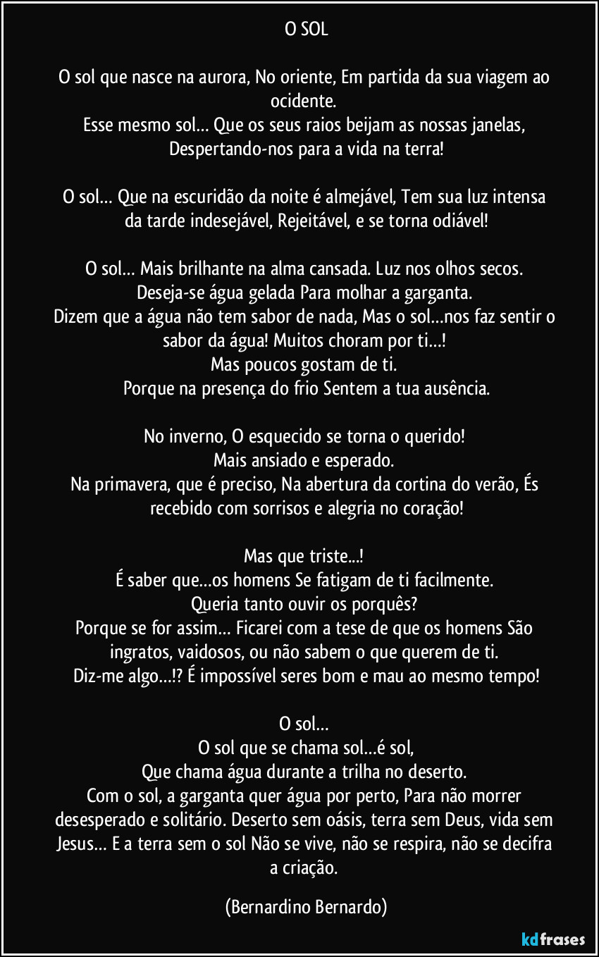 O SOL
O sol que nasce na aurora, No oriente, Em partida da sua viagem ao ocidente.
Esse mesmo sol… Que os seus raios beijam as nossas janelas, Despertando-nos para a vida na terra!
O sol… Que na escuridão da noite é almejável, Tem sua luz intensa da tarde indesejável, Rejeitável, e se torna odiável!
O sol… Mais brilhante na alma cansada. Luz nos olhos secos.
Deseja-se água gelada Para molhar a garganta.
Dizem que a água não tem sabor de nada, Mas o sol…nos faz sentir o sabor da água! Muitos choram por ti…!
Mas poucos gostam de ti.
Porque na presença do frio Sentem a tua ausência.
No inverno, O esquecido se torna o querido!
Mais ansiado e esperado.
Na primavera, que é preciso, Na abertura da cortina do verão, És recebido com sorrisos e alegria no coração!
Mas que triste...!
É saber que…os homens Se fatigam de ti facilmente.
Queria tanto ouvir os porquês?
Porque se for assim… Ficarei com a tese de que os homens São ingratos, vaidosos, ou não sabem o que querem de ti.
Diz-me algo…!? É impossível seres bom e mau ao mesmo tempo!
O sol…
O sol que se chama sol…é sol,
Que chama água durante a trilha no deserto.
Com o sol, a garganta quer água por perto, Para não morrer desesperado e solitário. Deserto sem oásis, terra sem Deus, vida sem Jesus… E a terra sem o sol Não se vive, não se respira, não se decifra a criação. (Bernardino Bernardo)